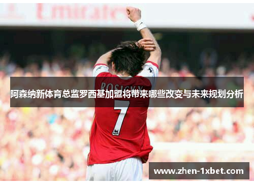 阿森纳新体育总监罗西基加盟将带来哪些改变与未来规划分析