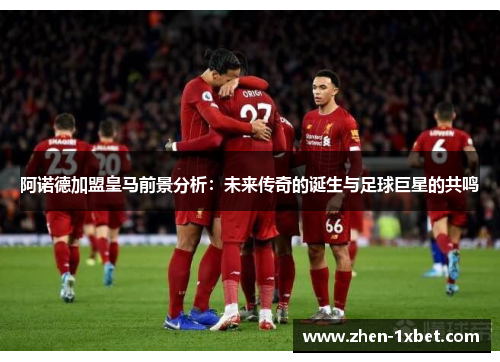 阿诺德加盟皇马前景分析：未来传奇的诞生与足球巨星的共鸣