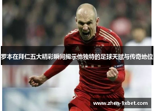 罗本在拜仁五大精彩瞬间揭示他独特的足球天赋与传奇地位