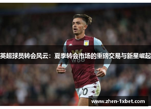 英超球员转会风云：夏季转会市场的重磅交易与新星崛起
