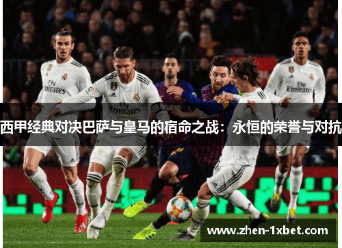 西甲经典对决巴萨与皇马的宿命之战：永恒的荣誉与对抗
