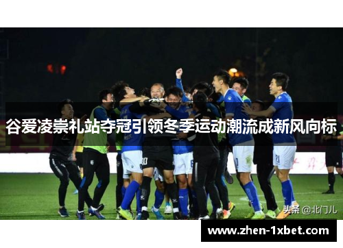 谷爱凌崇礼站夺冠引领冬季运动潮流成新风向标