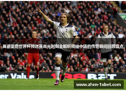 莫德里奇世界杯预选赛高光时刻全解析领袖中场的传奇瞬间回顾盘点