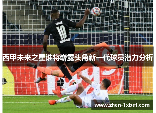 西甲未来之星谁将崭露头角新一代球员潜力分析 西甲未来之星谁将崭露头角新一代球员潜力分析