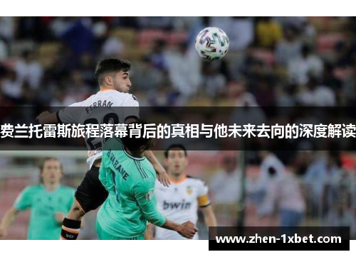 费兰托雷斯旅程落幕背后的真相与他未来去向的深度解读 费兰托雷斯旅程落幕背后的真相与他未来去向的深度解读