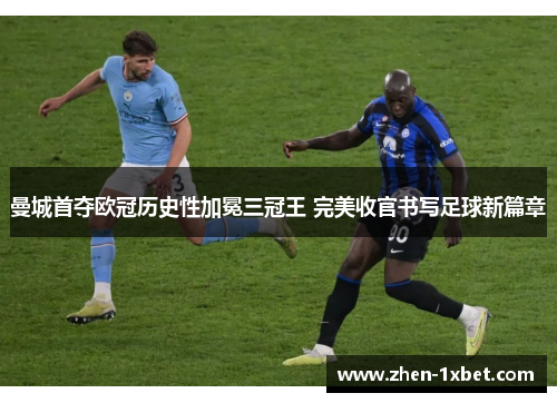 曼城首夺欧冠历史性加冕三冠王 完美收官书写足球新篇章