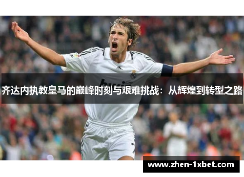齐达内执教皇马的巅峰时刻与艰难挑战：从辉煌到转型之路